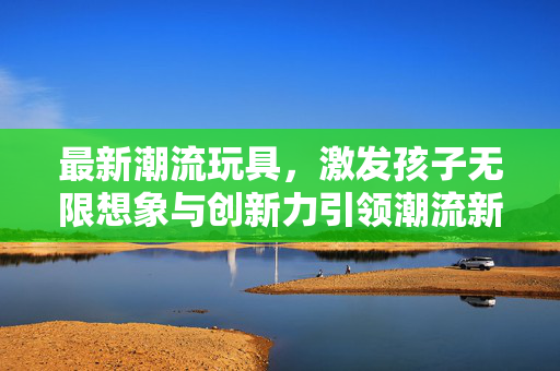 最新潮流玩具，激发孩子无限想象与创新力引领潮流新宠玩具出炉！