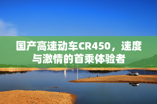 国产高速动车CR450，速度与激情的首乘体验者