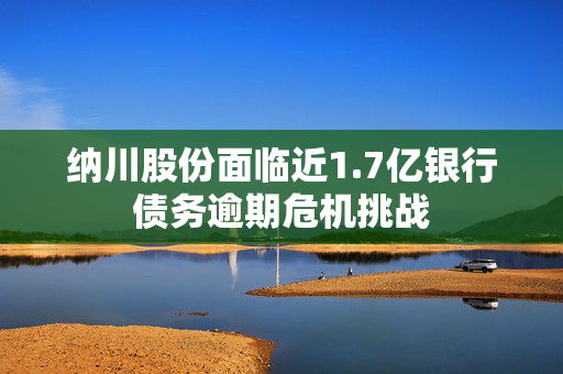 纳川股份面临近1.7亿银行债务逾期危机挑战