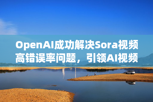 OpenAI成功解决Sora视频高错误率问题，引领AI视频技术革新