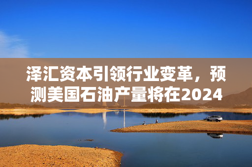 泽汇资本引领行业变革，预测美国石油产量将在2024年刷新纪录