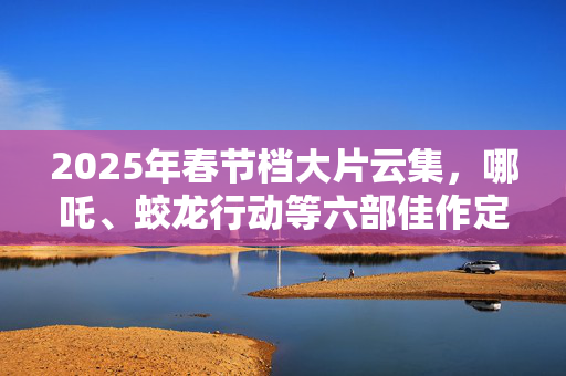 2025年春节档大片云集，哪吒、蛟龙行动等六部佳作定档大年初一，能否创春节档最强纪录？期待之作深度解析