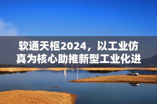 软通天枢2024，以工业仿真为核心助推新型工业化进程