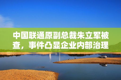 中国联通原副总裁朱立军被查，事件凸显企业内部治理与反腐败斗争紧迫性