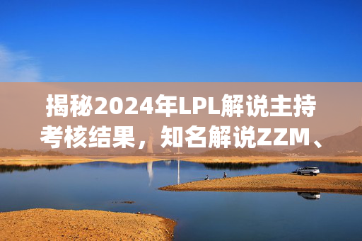 揭秘2024年LPL解说主持考核结果，知名解说ZZM、Mage等或将离场，网友热议纷纷评价出炉！