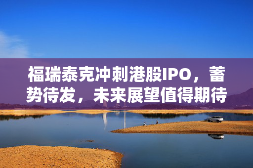 福瑞泰克冲刺港股IPO，蓄势待发，未来展望值得期待