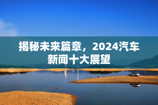 揭秘未来篇章，2024汽车新闻十大展望