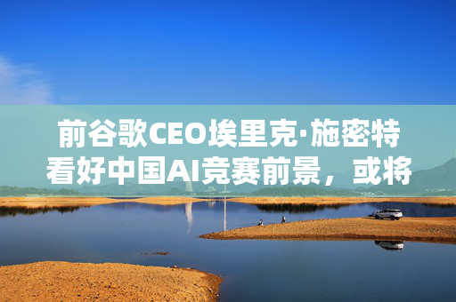 前谷歌CEO埃里克·施密特看好中国AI竞赛前景，或将成最终赢家