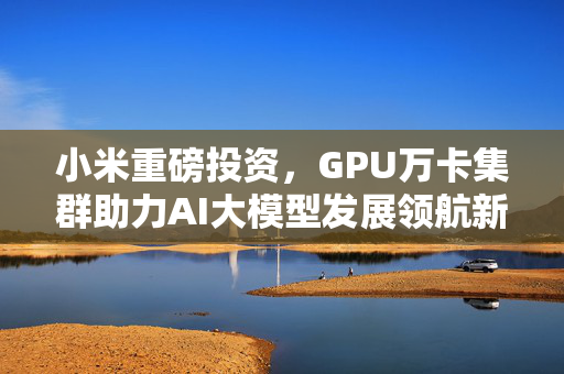 小米重磅投资，GPU万卡集群助力AI大模型发展领航新时代