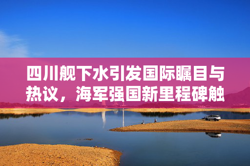 四川舰下水引发国际瞩目与热议，海军强国新里程碑触动美军敏感神经