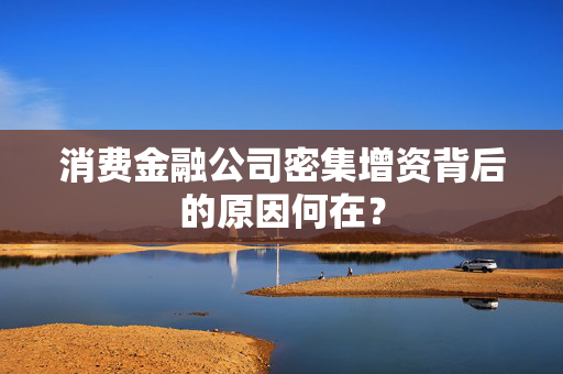 消费金融公司密集增资背后的原因何在？