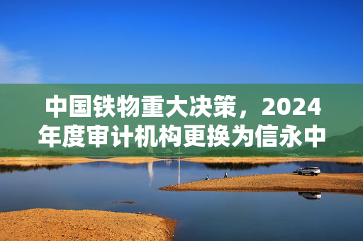 中国铁物重大决策，2024年度审计机构更换为信永中和会计师事务所