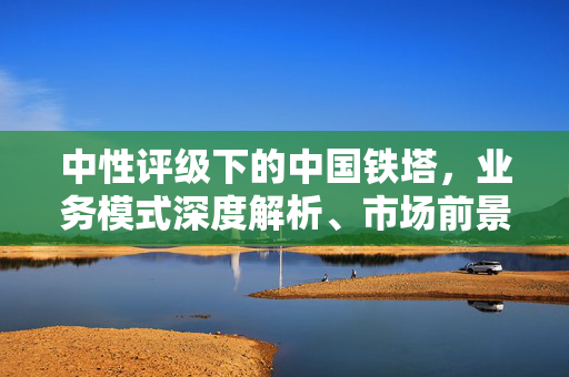 中性评级下的中国铁塔，业务模式深度解析、市场前景与挑战展望