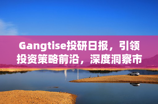 Gangtise投研日报，引领投资策略前沿，深度洞察市场趋势