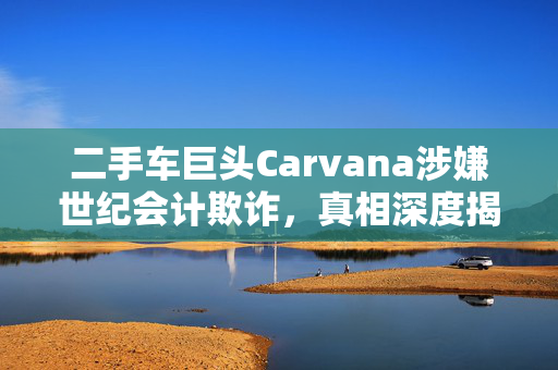 二手车巨头Carvana涉嫌世纪会计欺诈，真相深度揭秘与剖析