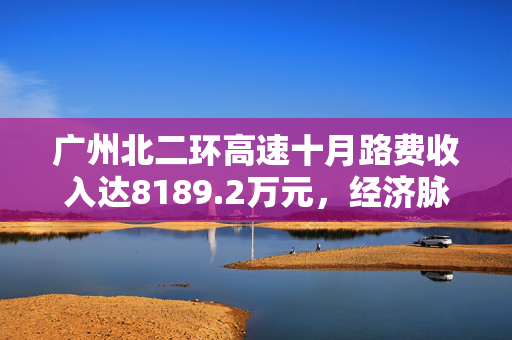 广州北二环高速十月路费收入达8189.2万元，经济脉络深度解析