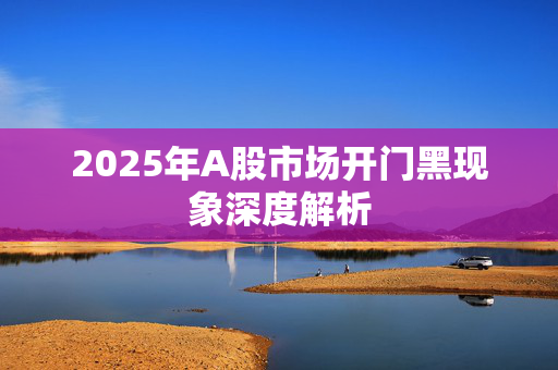 2025年A股市场开门黑现象深度解析