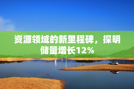 资源领域的新里程碑，探明储量增长12%