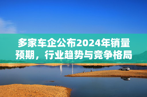 多家车企公布2024年销量预期，行业趋势与竞争格局深度解析