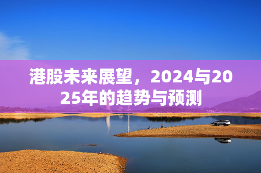 港股未来展望，2024与2025年的趋势与预测