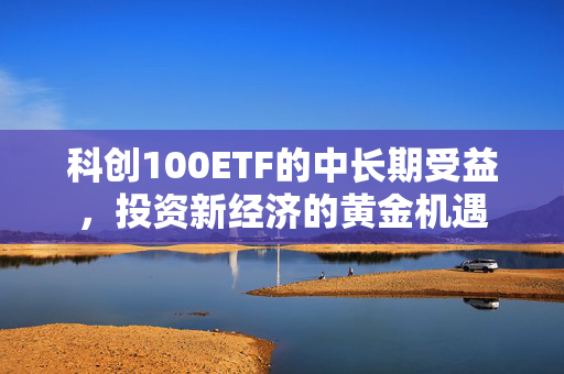 科创100ETF的中长期受益，投资新经济的黄金机遇