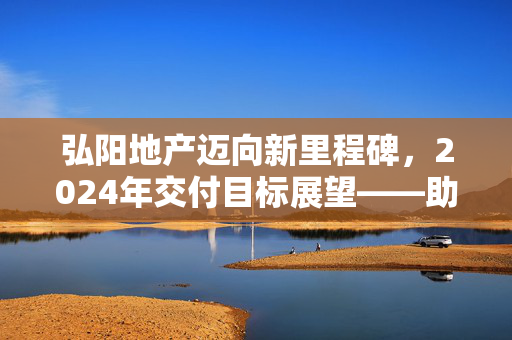 弘阳地产迈向新里程碑，2024年交付目标展望——助力实现21836户家庭安居梦