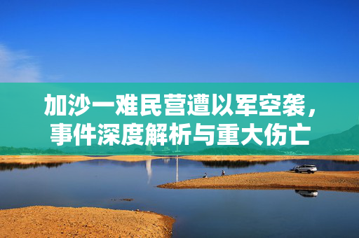 加沙一难民营遭以军空袭，事件深度解析与重大伤亡