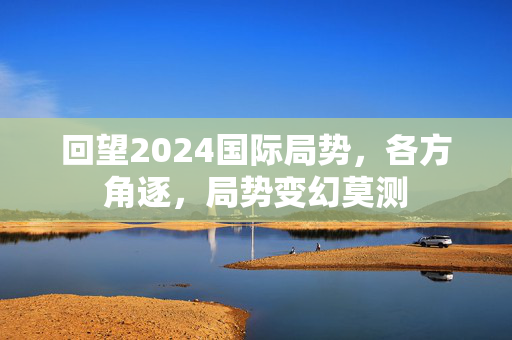 回望2024国际局势，各方角逐，局势变幻莫测