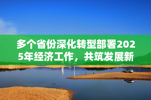 多个省份深化转型部署2025年经济工作，共筑发展新篇章