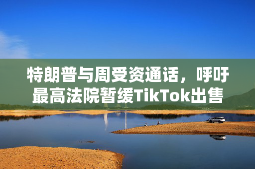 特朗普与周受资通话，呼吁最高法院暂缓TikTok出售令实施