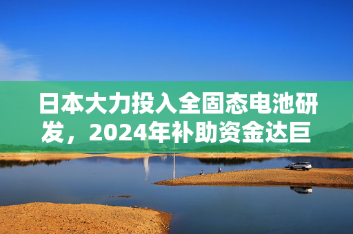 日本大力投入全固态电池研发，2024年补助资金达巨额人民币助力技术创新