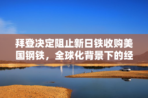 拜登决定阻止新日铁收购美国钢铁，全球化背景下的经济博弈与国家战略考量挑战