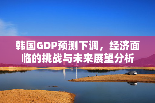 韩国GDP预测下调，经济面临的挑战与未来展望分析