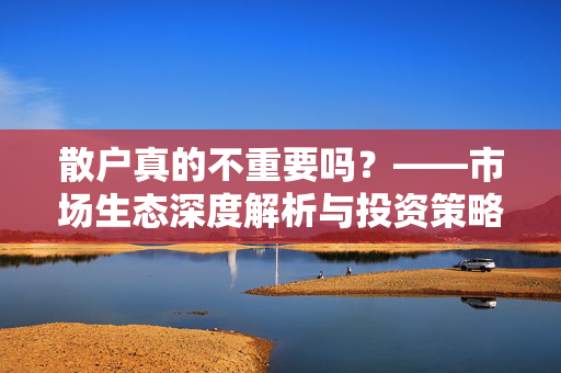 散户真的不重要吗？——市场生态深度解析与投资策略探讨