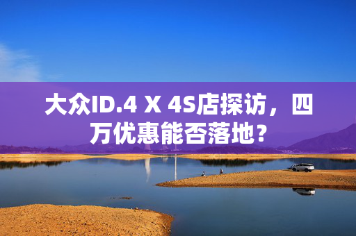 大众ID.4 X 4S店探访，四万优惠能否落地？