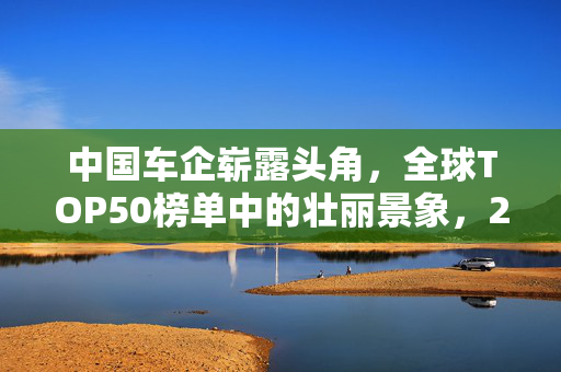 中国车企崭露头角，全球TOP50榜单中的壮丽景象，21家企业闪耀上榜