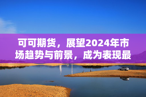 可可期货，展望2024年市场趋势与前景，成为表现最佳大宗商品