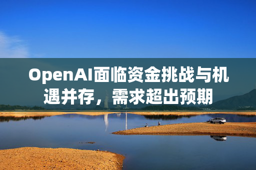 OpenAI面临资金挑战与机遇并存，需求超出预期