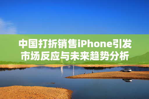 中国打折销售iPhone引发市场反应与未来趋势分析