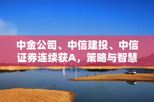 中金公司、中信建投、中信证券连续获A，策略与智慧成就卓越表现