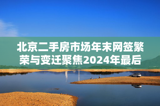 北京二手房市场年末网签繁荣与变迁聚焦2024年最后一月