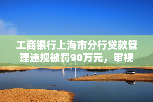 工商银行上海市分行贷款管理违规被罚90万元，审视银行审慎经营规则的必要性