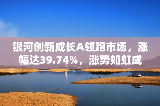 银河创新成长A领跑市场，涨幅达39.74%，涨势如虹成市场翘楚