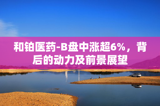 和铂医药-B盘中涨超6%，背后的动力及前景展望