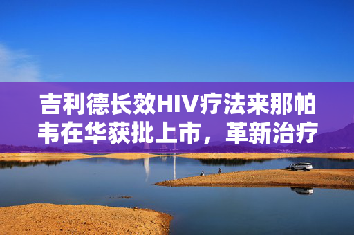 吉利德长效HIV疗法来那帕韦在华获批上市，革新治疗为HIV感染者带来新曙光