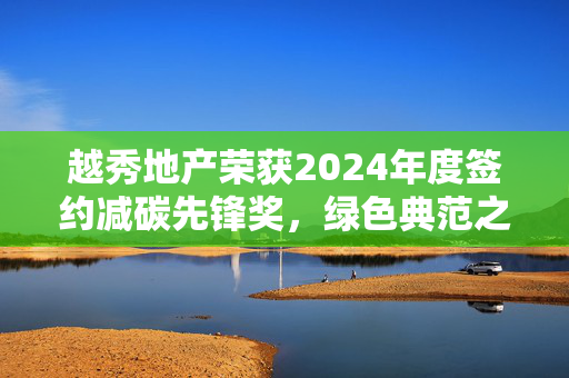 越秀地产荣获2024年度签约减碳先锋奖，绿色典范之路