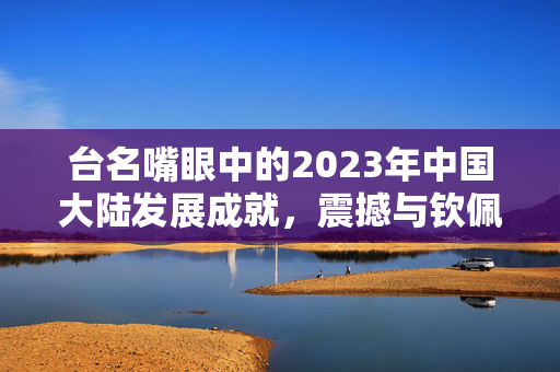 台名嘴眼中的2023年中国大陆发展成就，震撼与钦佩的崛起之路