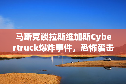 马斯克谈拉斯维加斯Cybertruck爆炸事件，恐怖袭击的可能性及解析