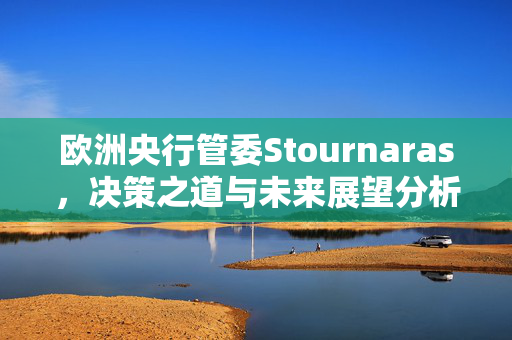 欧洲央行管委Stournaras，决策之道与未来展望分析