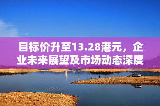 目标价升至13.28港元，企业未来展望及市场动态深度解析